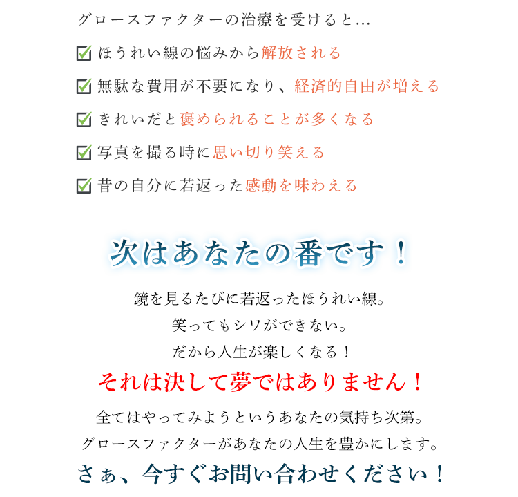 グロースファクターの治療を受けると...☑ ほうれい線の悩みから解放される☑ 無駄な費用が不要になり、経済的自由が増える☑ きれいだと褒められることが多くなる☑ 写真を撮る時に思い切り笑える☑ 昔の自分に若返った感動を味わえる次はあなたの番です！鏡を見るたびに若返ったほうれい線。笑ってもシワができない。だから人生が楽しくなる！それは決して夢ではありません！全てはやってみようというあなたの気持ち次第。グロースファクターがあなたの人生を豊かにします。さぁ、今すぐ申し込みをしましょう！