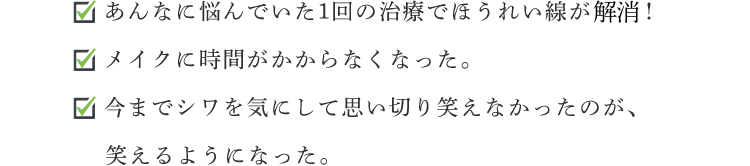 ☑ あんなに悩んでいた1回の治療でほうれい線が消えた！☑ メイクに時間がかからなくなった。☑ 今までシワを気にして思い切り笑えなかったのが、笑えるようになった。