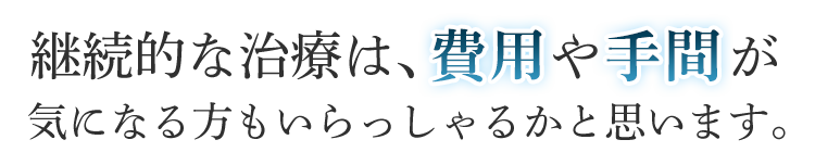 繰り返し治療するのは費用もかかるし面倒ですよね？